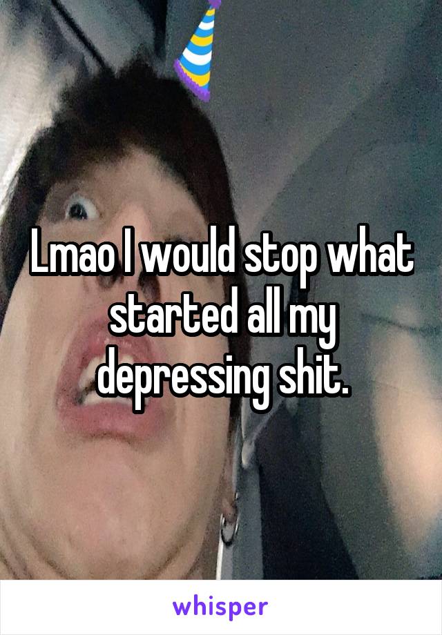 Lmao I would stop what started all my depressing shit.