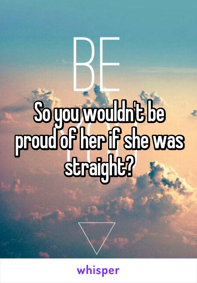 So you wouldn't be proud of her if she was straight?