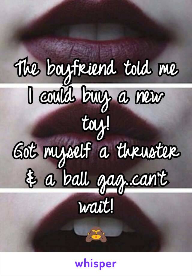 The boyfriend told me I could buy a new toy!
Got myself a thruster & a ball gag..can't wait!
🙈