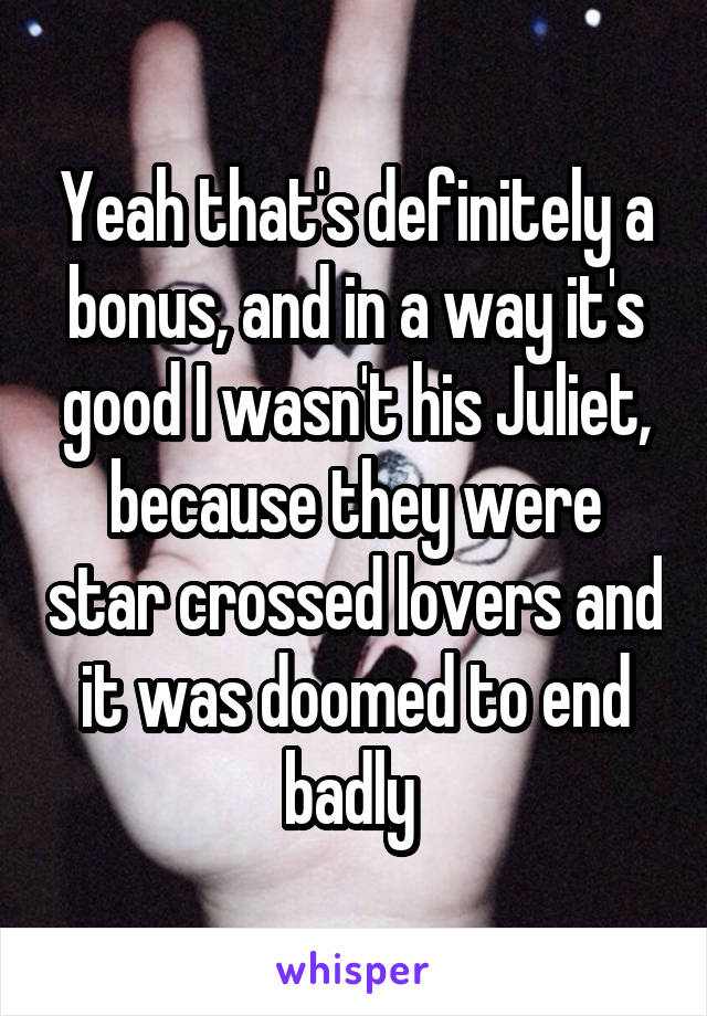 Yeah that's definitely a bonus, and in a way it's good I wasn't his Juliet, because they were star crossed lovers and it was doomed to end badly 