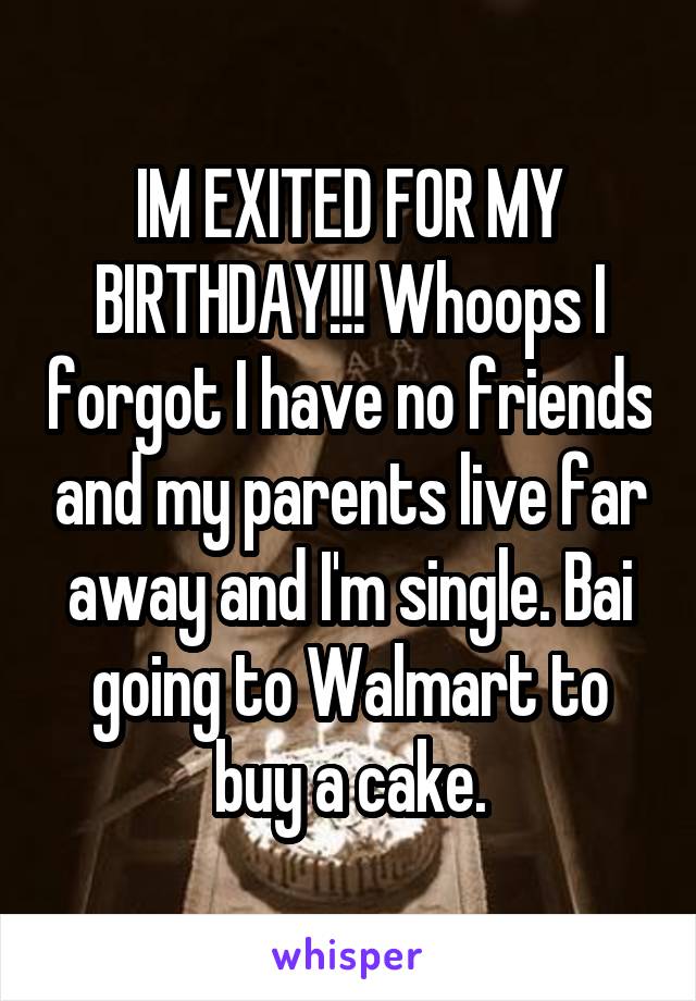 IM EXITED FOR MY BIRTHDAY!!! Whoops I forgot I have no friends and my parents live far away and I'm single. Bai going to Walmart to buy a cake.