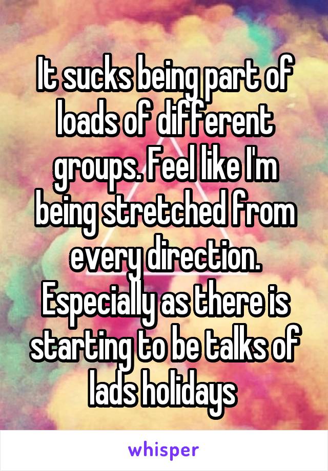 It sucks being part of loads of different groups. Feel like I'm being stretched from every direction. Especially as there is starting to be talks of lads holidays 