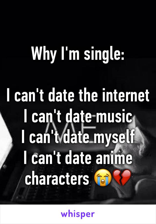 Why I'm single: 

I can't date the internet 
I can't date music 
I can't date myself 
I can't date anime characters 😭💔