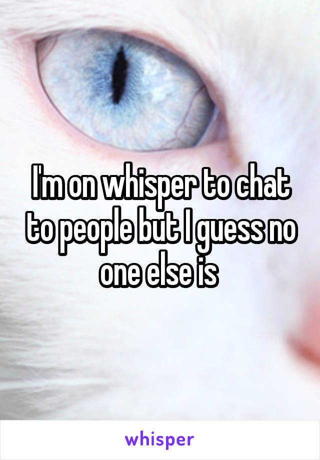 I'm on whisper to chat to people but I guess no one else is 