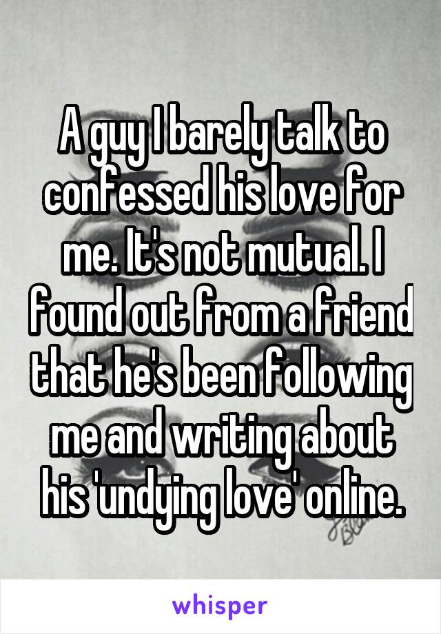 A guy I barely talk to confessed his love for me. It's not mutual. I found out from a friend that he's been following me and writing about his 'undying love' online.