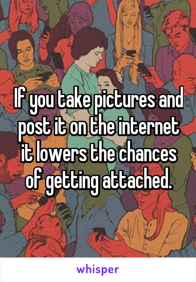 If you take pictures and post it on the internet it lowers the chances of getting attached.