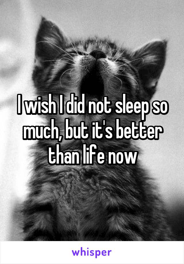 I wish I did not sleep so much, but it's better than life now