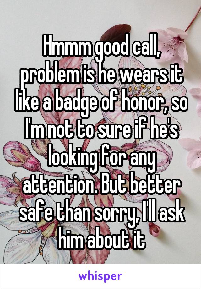 Hmmm good call, problem is he wears it like a badge of honor, so I'm not to sure if he's looking for any attention. But better safe than sorry, I'll ask him about it