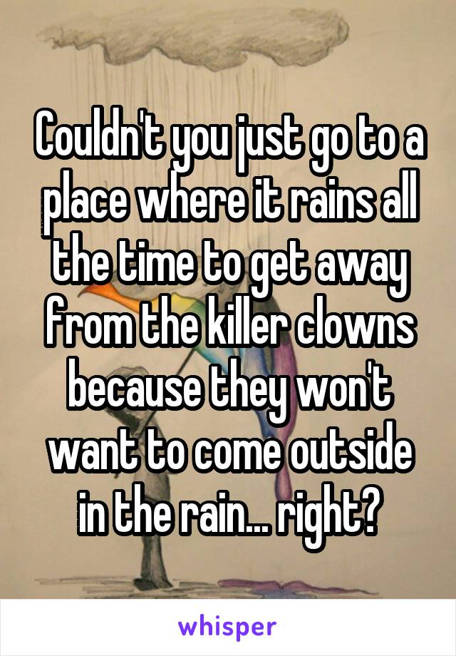 Couldn't you just go to a place where it rains all the time to get away from the killer clowns because they won't want to come outside in the rain... right?