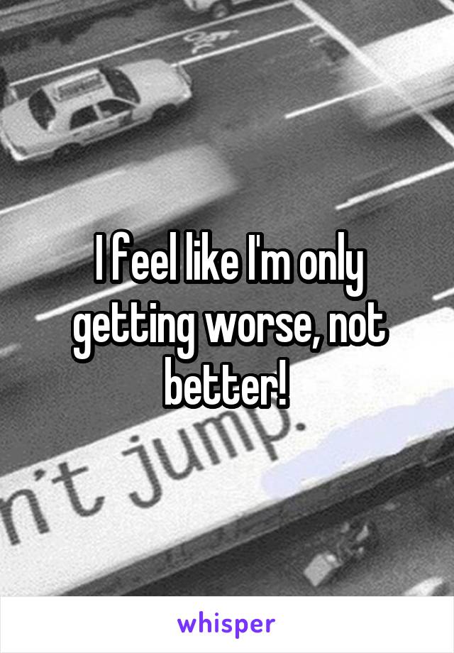 I feel like I'm only getting worse, not better! 
