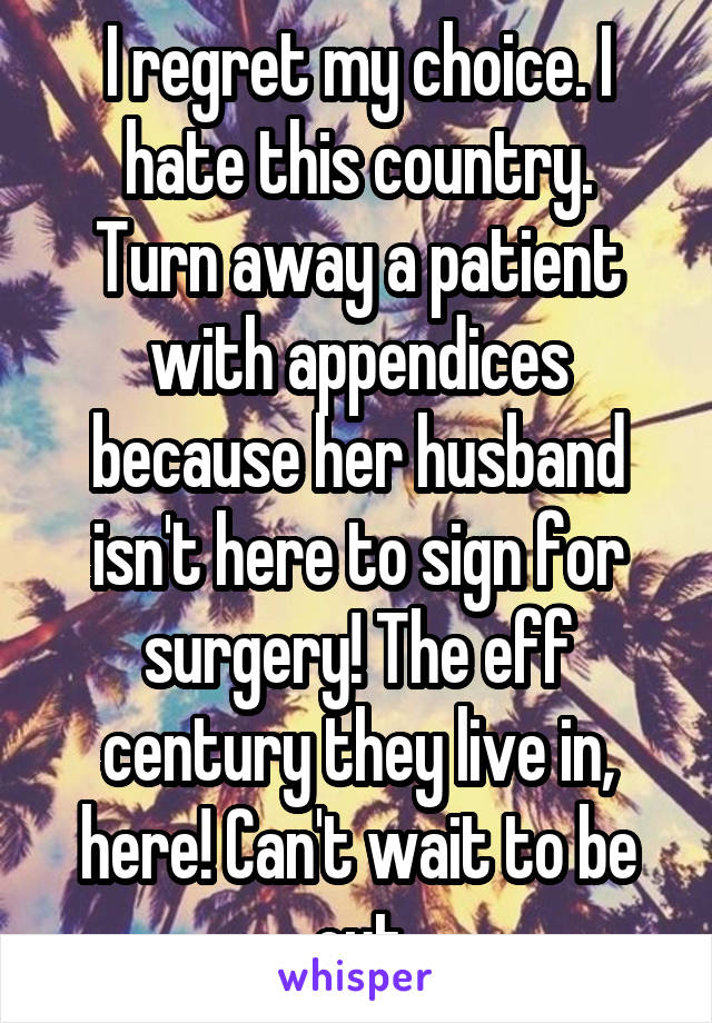 I regret my choice. I hate this country.
Turn away a patient with appendices because her husband isn't here to sign for surgery! The eff century they live in, here! Can't wait to be out