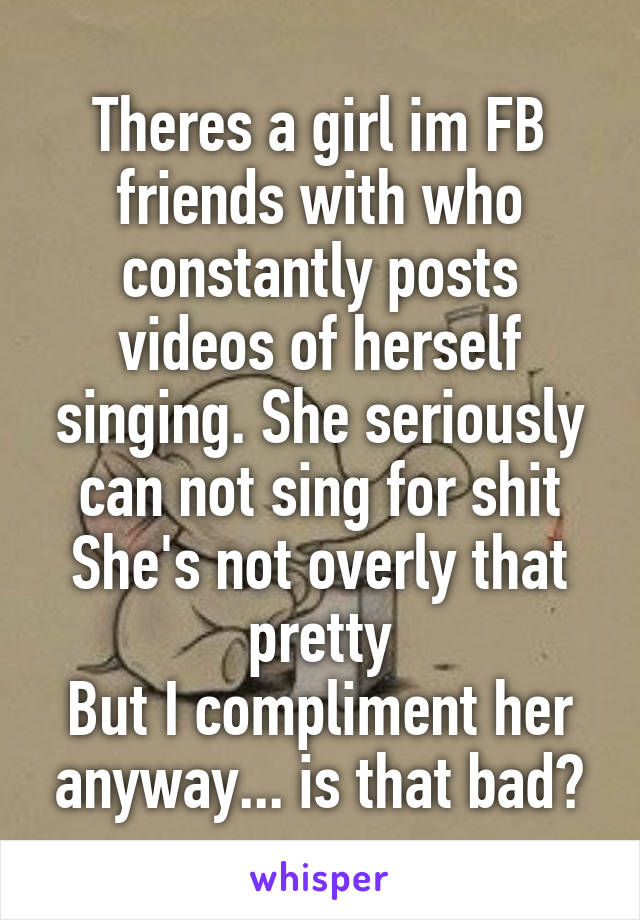 Theres a girl im FB friends with who constantly posts videos of herself singing. She seriously can not sing for shit
She's not overly that pretty
But I compliment her anyway... is that bad?