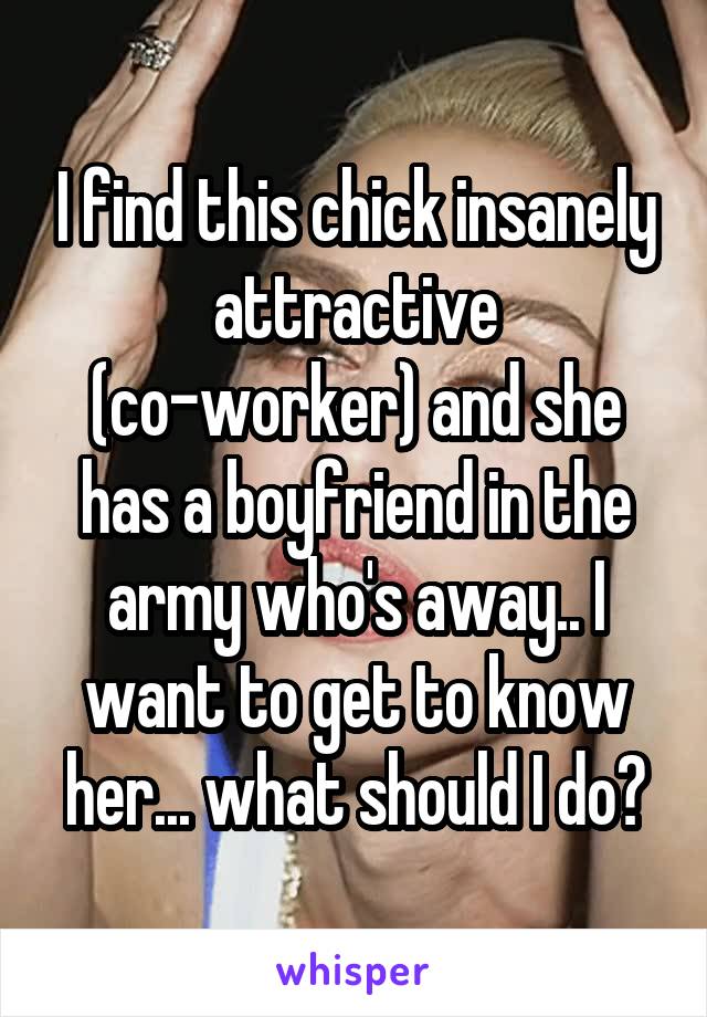 I find this chick insanely attractive (co-worker) and she has a boyfriend in the army who's away.. I want to get to know her... what should I do?