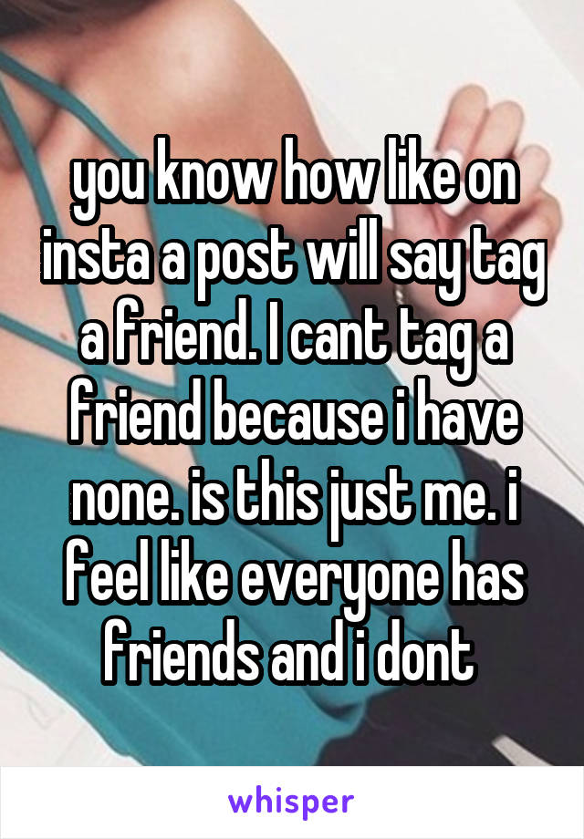 you know how like on insta a post will say tag a friend. I cant tag a friend because i have none. is this just me. i feel like everyone has friends and i dont 
