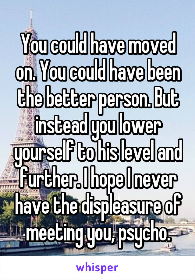 You could have moved on. You could have been the better person. But instead you lower yourself to his level and further. I hope I never have the displeasure of meeting you, psycho.