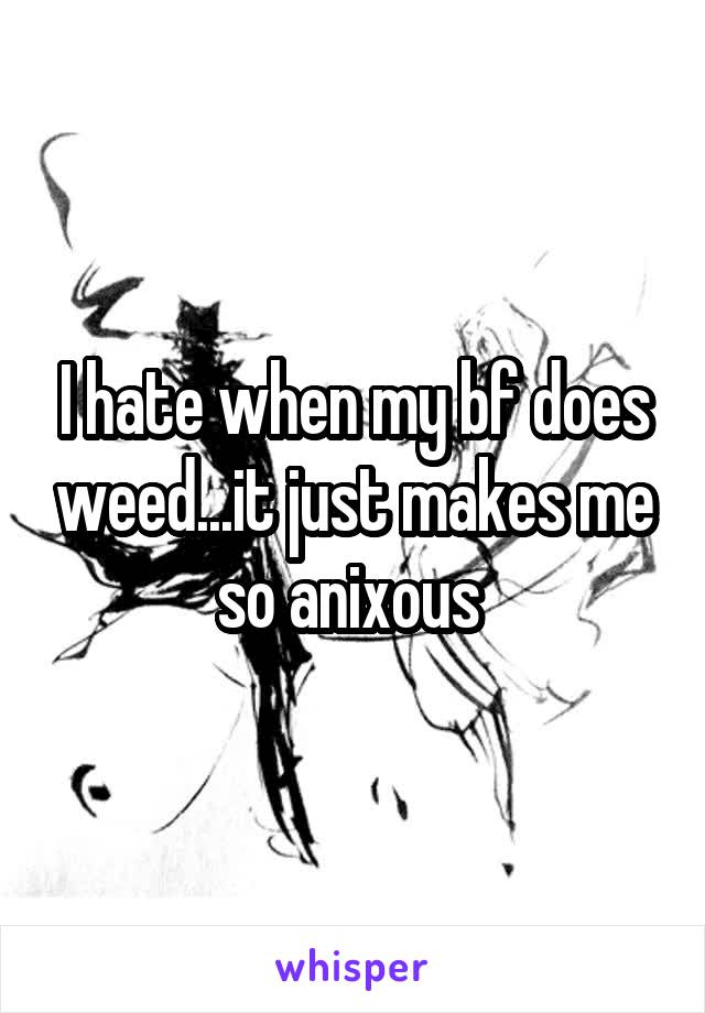 I hate when my bf does weed...it just makes me so anixous 