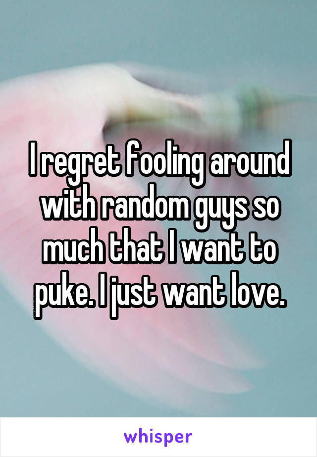 I regret fooling around with random guys so much that I want to puke. I just want love.