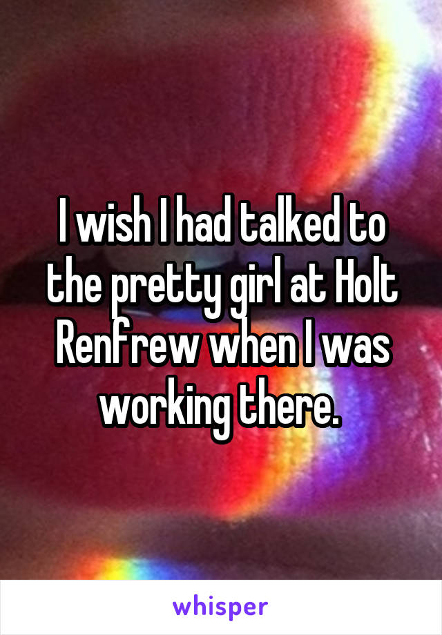 I wish I had talked to the pretty girl at Holt Renfrew when I was working there. 