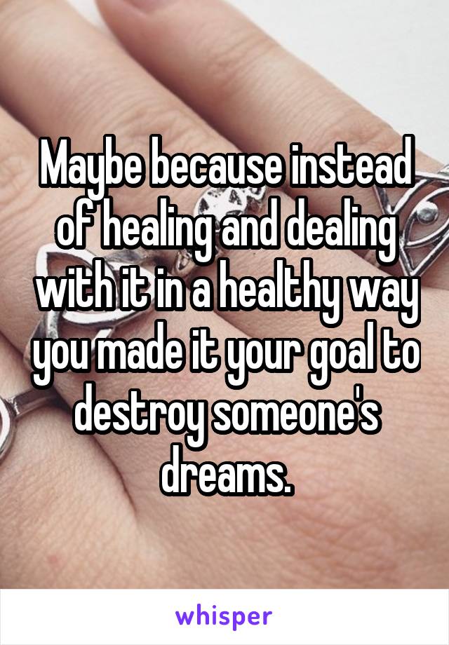 Maybe because instead of healing and dealing with it in a healthy way you made it your goal to destroy someone's dreams.