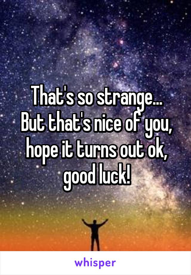 That's so strange...
But that's nice of you, hope it turns out ok, good luck!