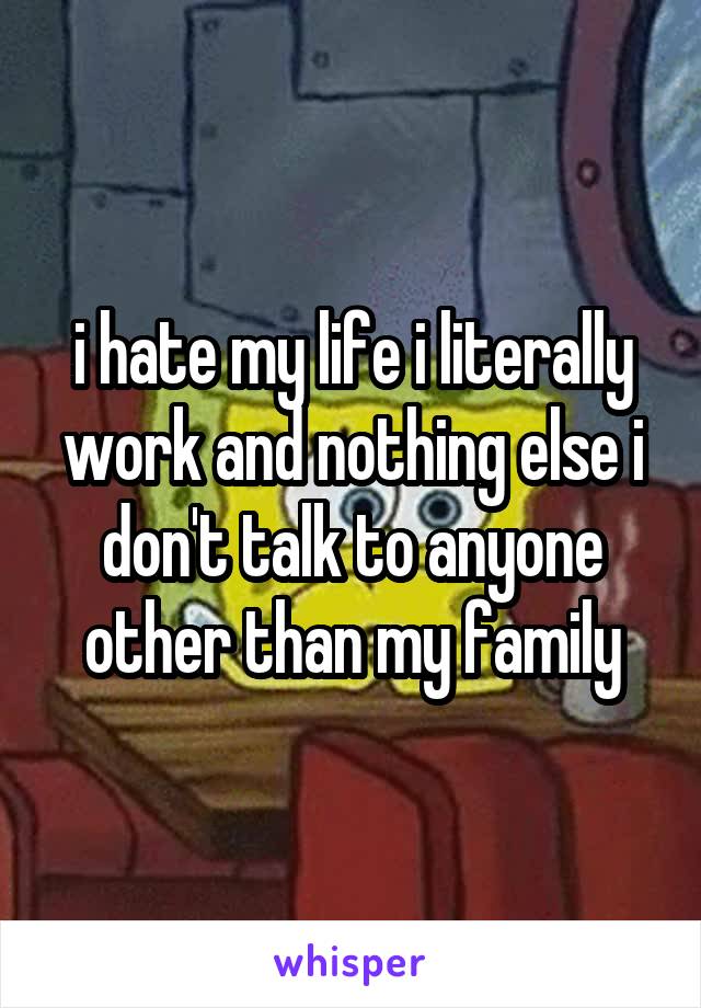 i hate my life i literally work and nothing else i don't talk to anyone other than my family