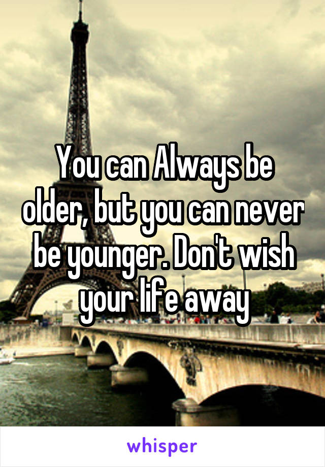 You can Always be older, but you can never be younger. Don't wish your life away