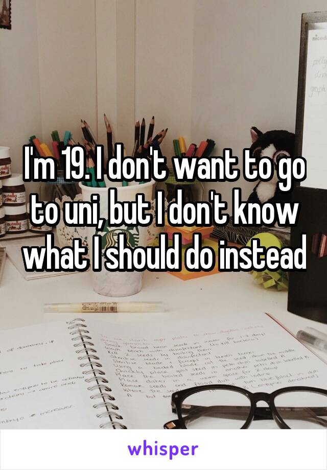 I'm 19. I don't want to go to uni, but I don't know what I should do instead 