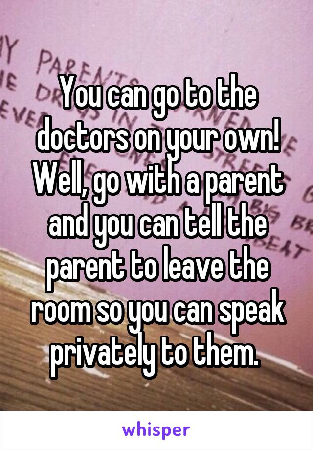 You can go to the doctors on your own! Well, go with a parent and you can tell the parent to leave the room so you can speak privately to them. 