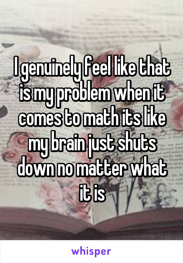 I genuinely feel like that is my problem when it comes to math its like my brain just shuts down no matter what it is