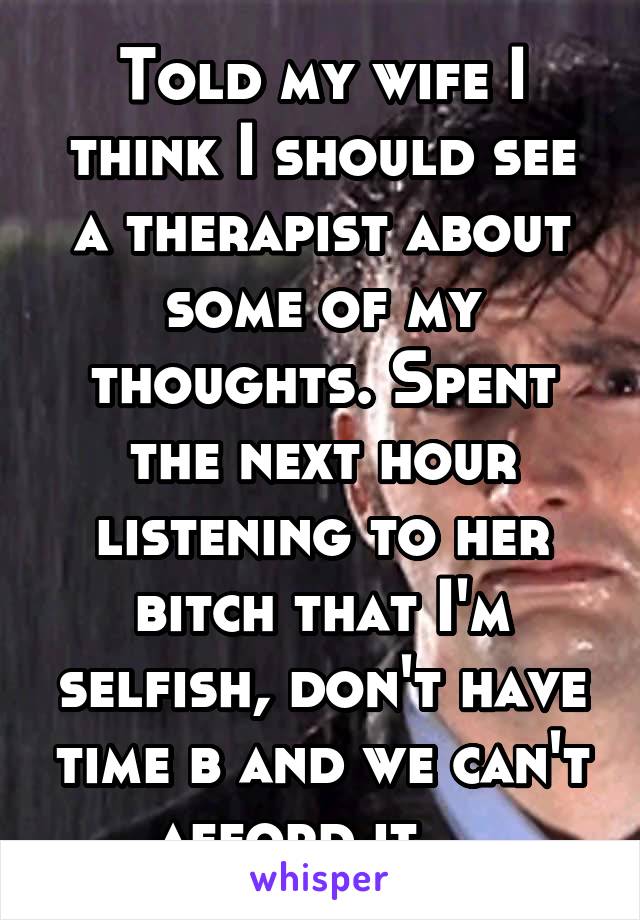 Told my wife I think I should see a therapist about some of my thoughts. Spent the next hour listening to her bitch that I'm selfish, don't have time b and we can't afford it....