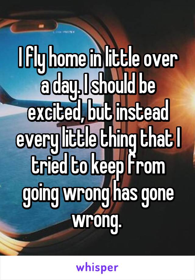 I fly home in little over a day. I should be excited, but instead every little thing that I tried to keep from going wrong has gone wrong. 