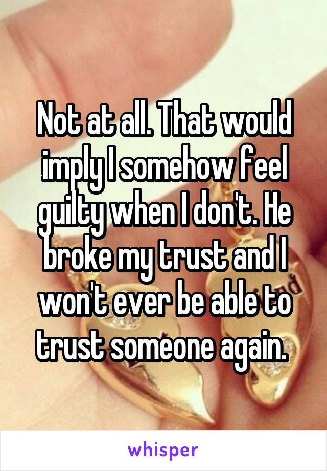 Not at all. That would imply I somehow feel guilty when I don't. He broke my trust and I won't ever be able to trust someone again. 