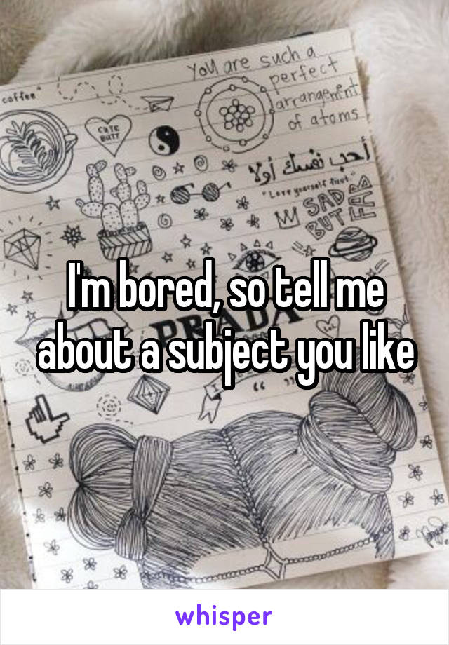 I'm bored, so tell me about a subject you like