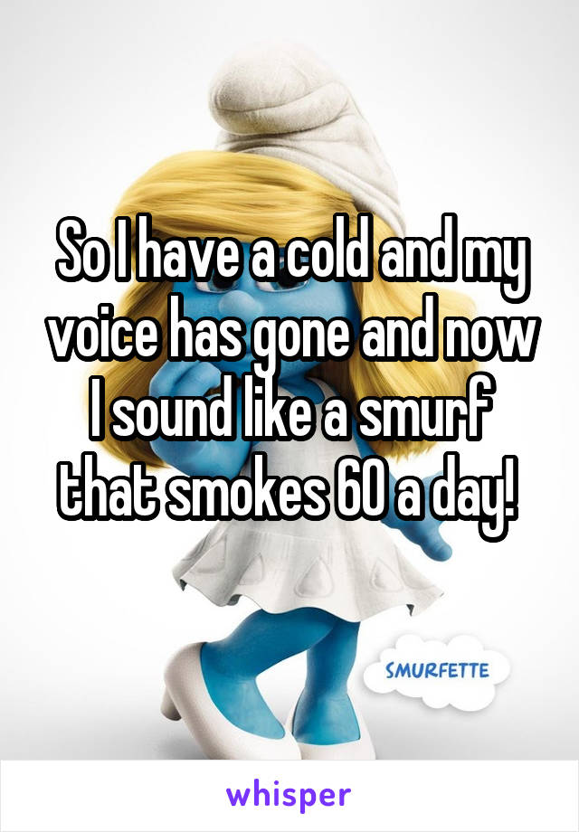 So I have a cold and my voice has gone and now I sound like a smurf that smokes 60 a day! 

