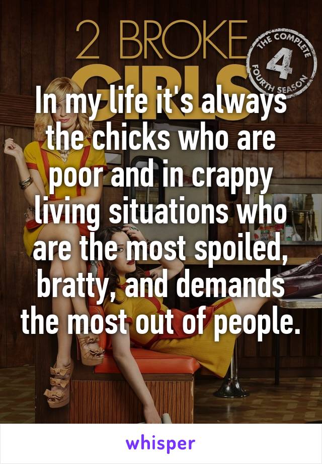 In my life it's always the chicks who are poor and in crappy living situations who are the most spoiled, bratty, and demands the most out of people. 