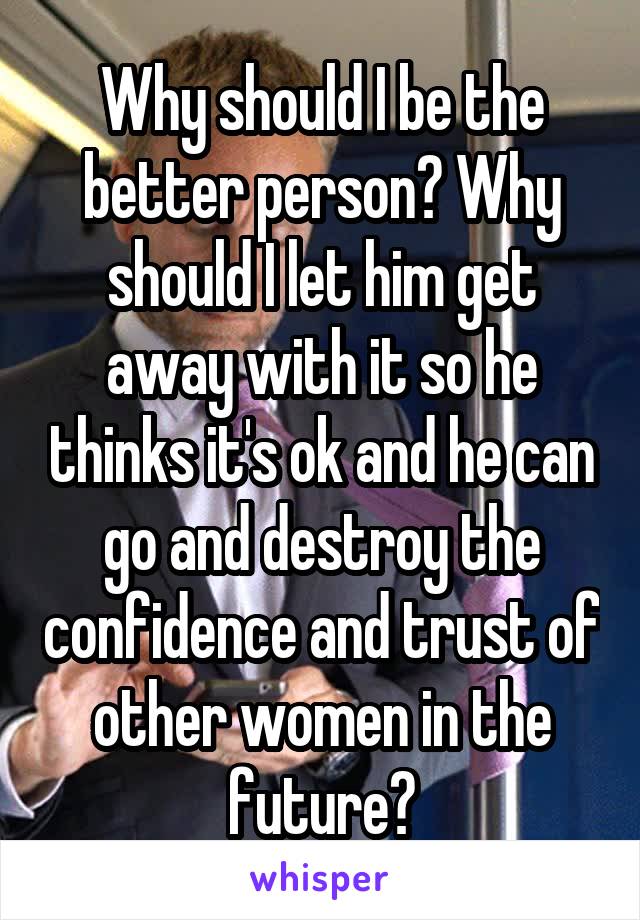 Why should I be the better person? Why should I let him get away with it so he thinks it's ok and he can go and destroy the confidence and trust of other women in the future?