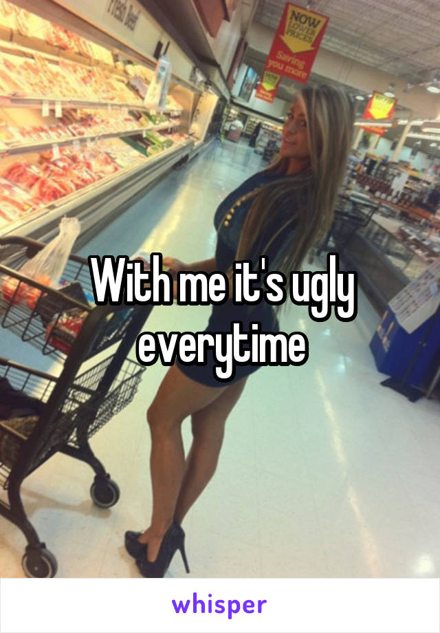 With me it's ugly everytime