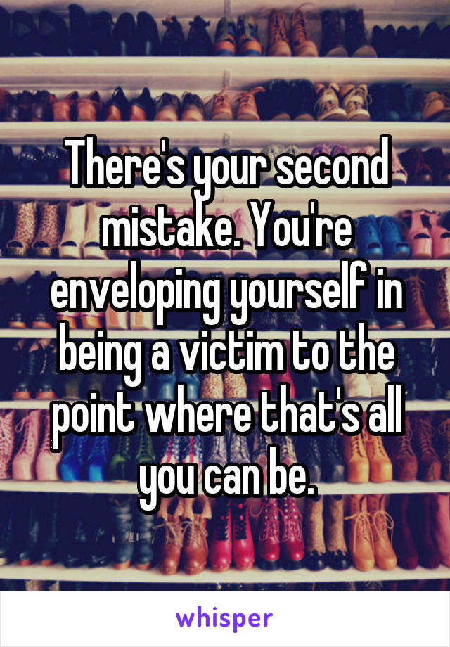 There's your second mistake. You're enveloping yourself in being a victim to the point where that's all you can be.