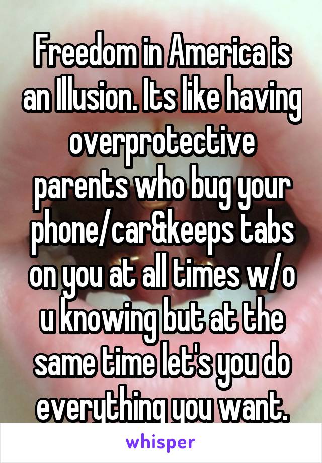 Freedom in America is an Illusion. Its like having overprotective parents who bug your phone/car&keeps tabs on you at all times w/o u knowing but at the same time let's you do everything you want.