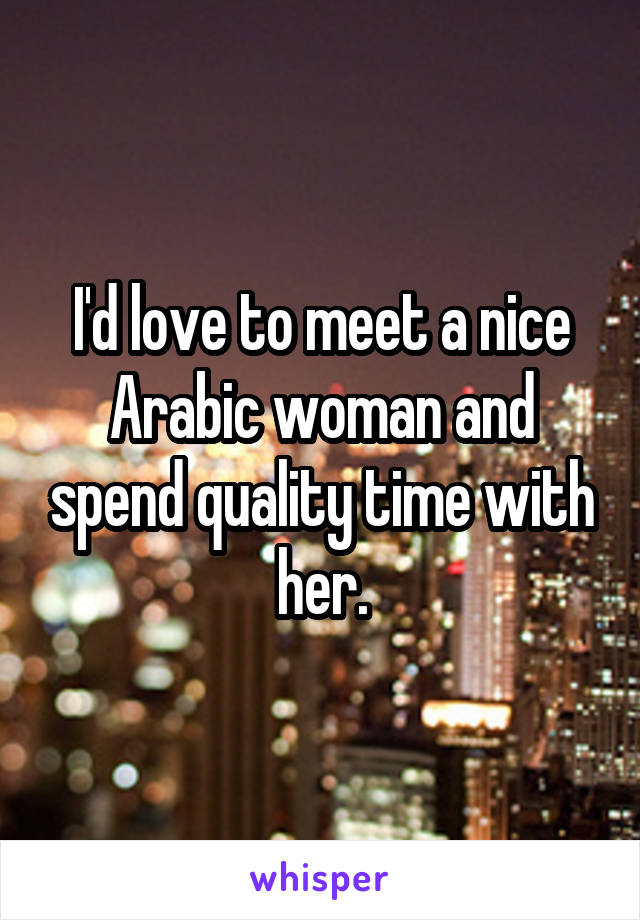 I'd love to meet a nice Arabic woman and spend quality time with her.