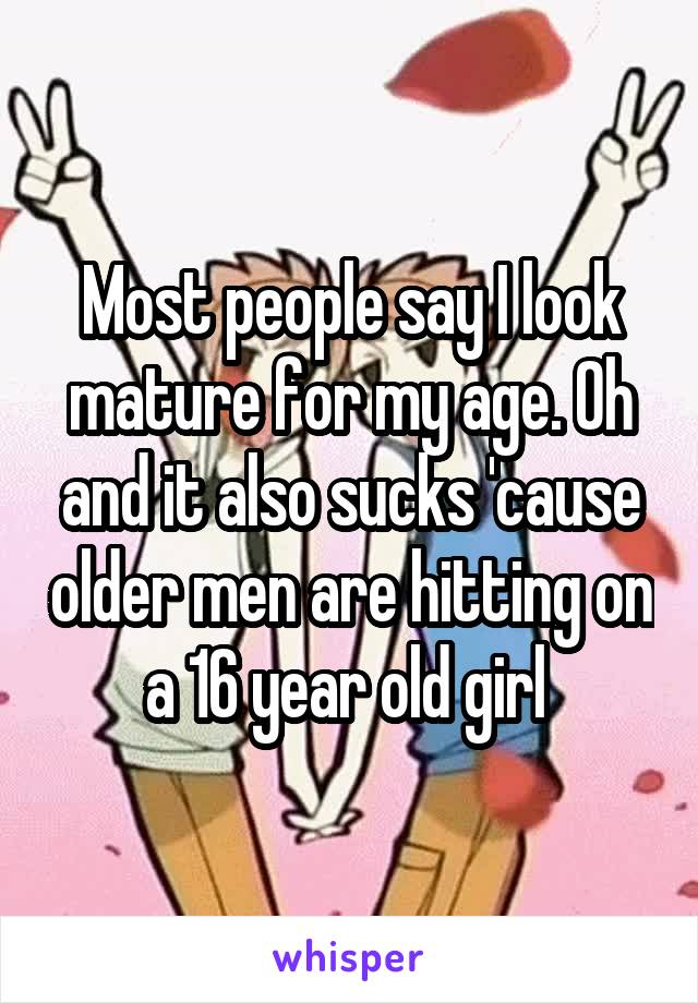 Most people say I look mature for my age. Oh and it also sucks 'cause older men are hitting on a 16 year old girl 