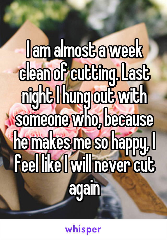 I am almost a week clean of cutting. Last night I hung out with someone who, because he makes me so happy, I feel like I will never cut again