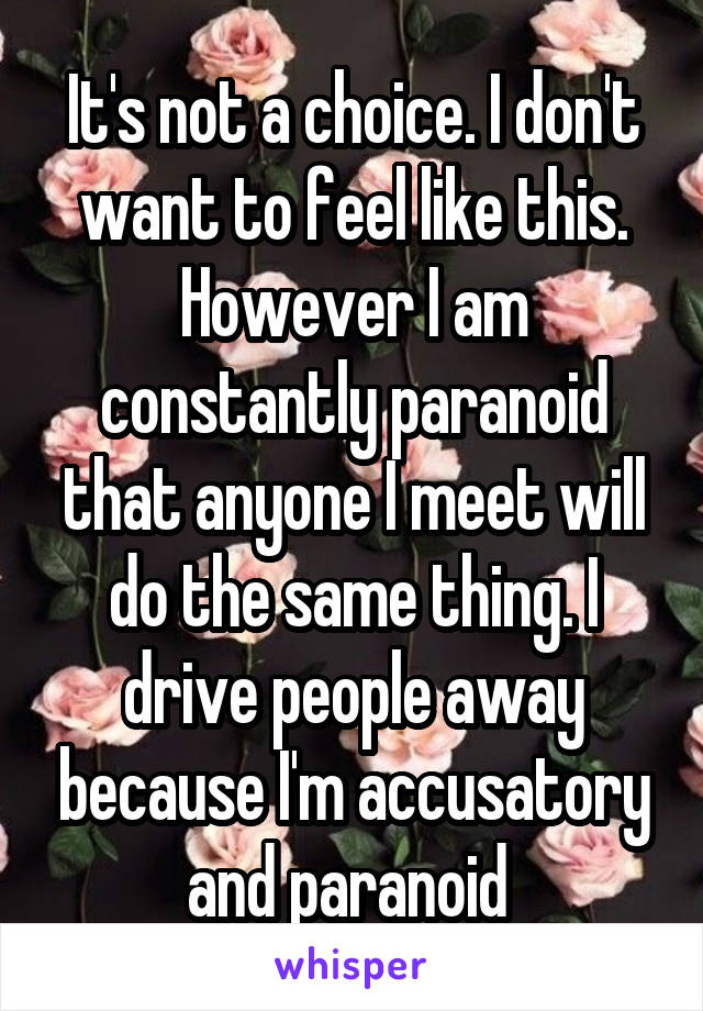 It's not a choice. I don't want to feel like this. However I am constantly paranoid that anyone I meet will do the same thing. I drive people away because I'm accusatory and paranoid 