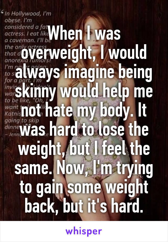 When I was overweight, I would always imagine being skinny would help me not hate my body. It was hard to lose the weight, but I feel the same. Now, I'm trying to gain some weight back, but it's hard.