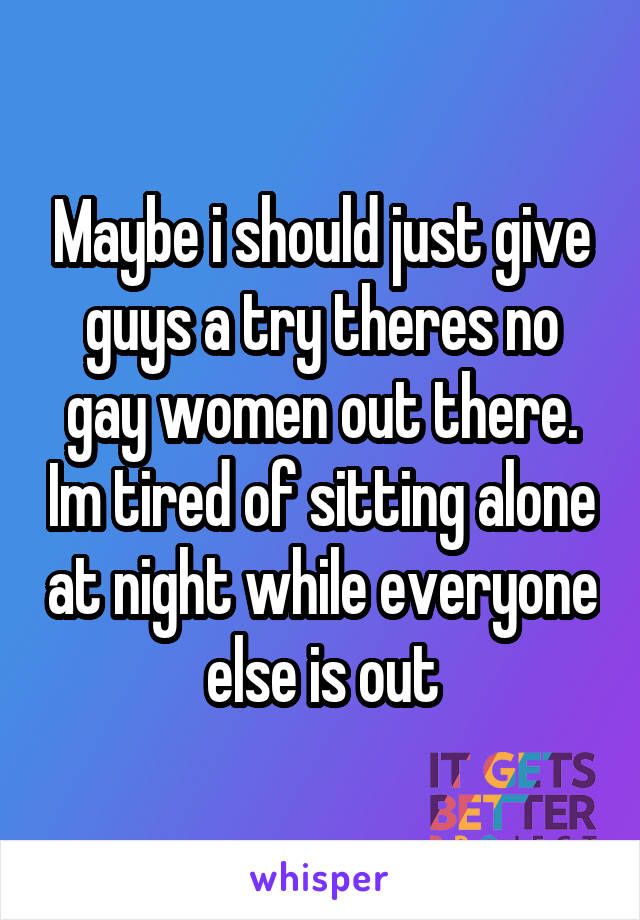 Maybe i should just give guys a try theres no gay women out there. Im tired of sitting alone at night while everyone else is out