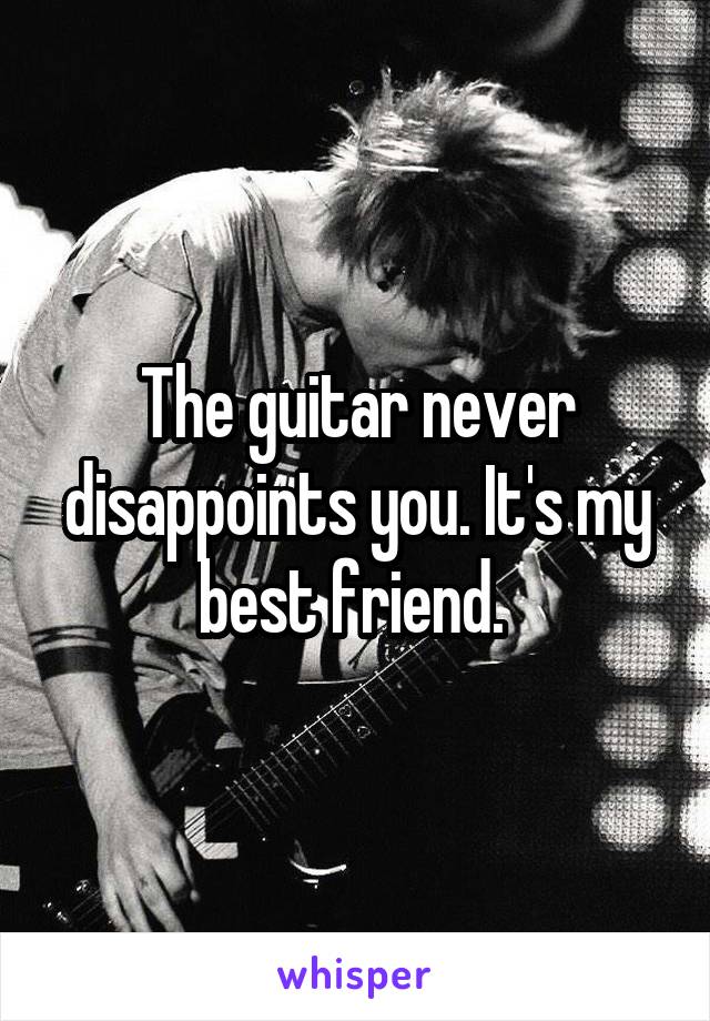 The guitar never disappoints you. It's my best friend. 