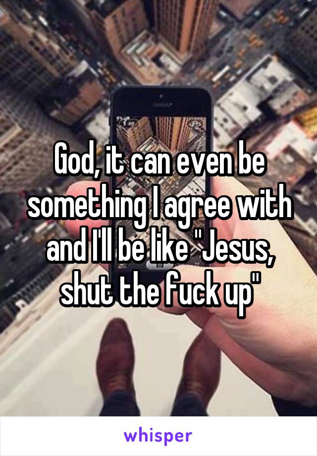 God, it can even be something I agree with and I'll be like "Jesus, shut the fuck up"