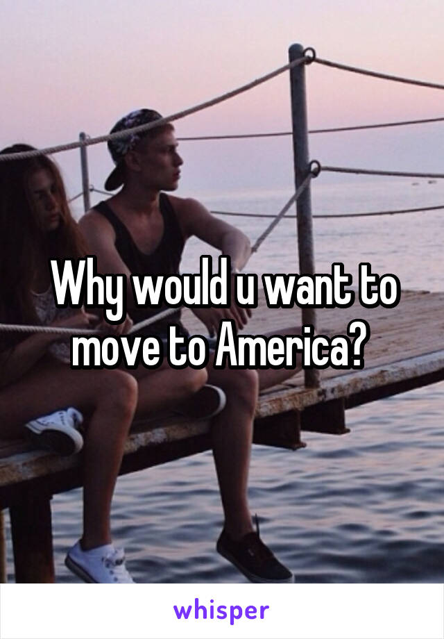 Why would u want to move to America? 