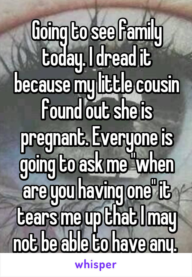 Going to see family today. I dread it because my little cousin found out she is pregnant. Everyone is going to ask me "when are you having one" it tears me up that I may not be able to have any. 