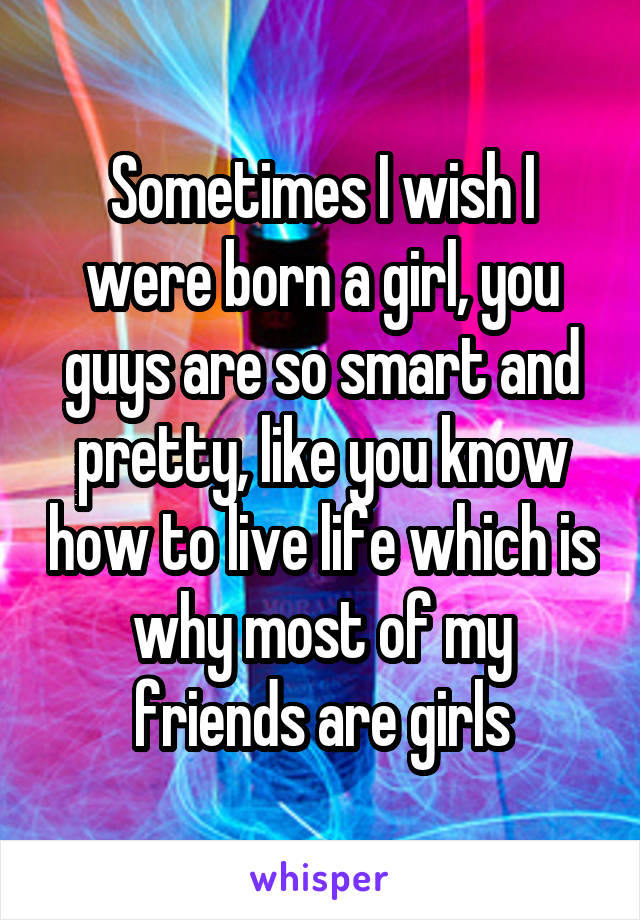 Sometimes I wish I were born a girl, you guys are so smart and pretty, like you know how to live life which is why most of my friends are girls